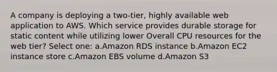 A company is deploying a two-tier, highly available web application to AWS. Which service provides durable storage for static content while utilizing lower Overall CPU resources for the web tier? Select one: a.Amazon RDS instance b.Amazon EC2 instance store c.Amazon EBS volume d.Amazon S3