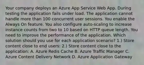 Your company deploys an Azure App Service Web App. During testing the application fails under load. The application cannot handle more than 100 concurrent user sessions. You enable the Always On feature. You also configure auto-scaling to increase instance counts from two to 10 based on HTTP queue length. You need to improve the performance of the application. Which solution should you use for each application scenario? 1.) Store content close to end users: 2.) Store content close to the application: A. Azure Redis Cache B. Azure Traffic Manager C. Azure Content Delivery Network D. Azure Application Gateway