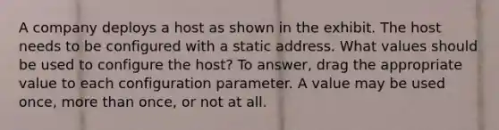 A company deploys a host as shown in the exhibit. The host needs to be configured with a static address. What values should be used to configure the host? To answer, drag the appropriate value to each configuration parameter. A value may be used once, more than once, or not at all.