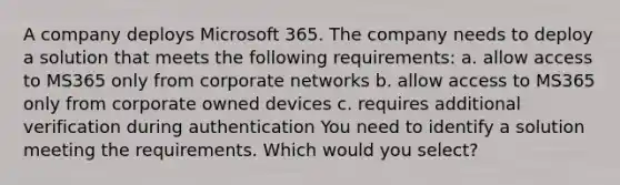 A company deploys Microsoft 365. The company needs to deploy a solution that meets the following requirements: a. allow access to MS365 only from corporate networks b. allow access to MS365 only from corporate owned devices c. requires additional verification during authentication You need to identify a solution meeting the requirements. Which would you select?