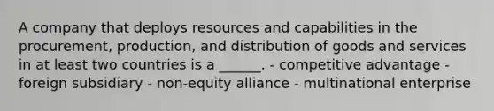 A company that deploys resources and capabilities in the procurement, production, and distribution of goods and services in at least two countries is a ______. - competitive advantage - foreign subsidiary - non-equity alliance - multinational enterprise