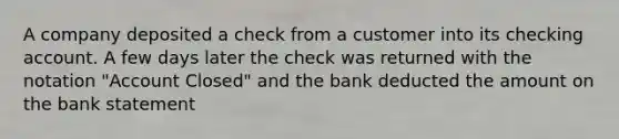 A company deposited a check from a customer into its checking account. A few days later the check was returned with the notation "Account Closed" and the bank deducted the amount on the bank statement