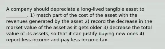 A company should depreciate a long-lived tangible asset to _________. 1) match part of the cost of the asset with the revenues generated by the asset 2) record the decrease in the market value of the asset as it gets older 3) decrease the total value of its assets, so that it can justify buying new ones 4) report less income and pay less income tax