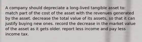 A company should depreciate a long-lived tangible asset to: match part of the cost of the asset with the revenues generated by the asset. decrease the total value of its assets, so that it can justify buying new ones. record the decrease in the market value of the asset as it gets older. report less income and pay less income tax.