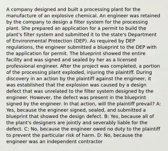 A company designed and built a processing plant for the manufacture of an explosive chemical. An engineer was retained by the company to design a filter system for the processing plant. She prepared an application for a permit to build the plant's filter system and submitted it to the state's Department of Environmental Protection (DEP). As required by DEP regulations, the engineer submitted a blueprint to the DEP with the application for permit. The blueprint showed the entire facility and was signed and sealed by her as a licensed professional engineer. After the project was completed, a portion of the processing plant exploded, injuring the plaintiff. During discovery in an action by the plaintiff against the engineer, it was established that the explosion was caused by a design defect that was unrelated to the filter system designed by the engineer. However, the defect was present in the blueprint signed by the engineer. In that action, will the plaintiff prevail? A: Yes, because the engineer signed, sealed, and submitted a blueprint that showed the design defect. B: Yes, because all of the plant's designers are jointly and severably liable for the defect. C: No, because the engineer owed no duty to the plaintiff to prevent the particular risk of harm. D: No, because the engineer was an independent contractor