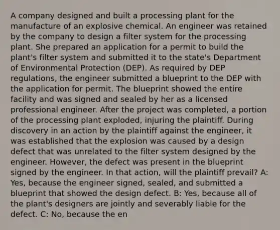 A company designed and built a processing plant for the manufacture of an explosive chemical. An engineer was retained by the company to design a filter system for the processing plant. She prepared an application for a permit to build the plant's filter system and submitted it to the state's Department of Environmental Protection (DEP). As required by DEP regulations, the engineer submitted a blueprint to the DEP with the application for permit. The blueprint showed the entire facility and was signed and sealed by her as a licensed professional engineer. After the project was completed, a portion of the processing plant exploded, injuring the plaintiff. During discovery in an action by the plaintiff against the engineer, it was established that the explosion was caused by a design defect that was unrelated to the filter system designed by the engineer. However, the defect was present in the blueprint signed by the engineer. In that action, will the plaintiff prevail? A: Yes, because the engineer signed, sealed, and submitted a blueprint that showed the design defect. B: Yes, because all of the plant's designers are jointly and severably liable for the defect. C: No, because the en