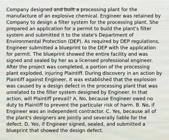 Company designed and built a processing plant for the manufacture of an explosive chemical. Engineer was retained by Company to design a filter system for the processing plant. She prepared an application for a permit to build the plant's filter system and submitted it to the state's Department of Environmental Protection (DEP). As required by DEP regulations, Engineer submitted a blueprint to the DEP with the application for permit. The blueprint showed the entire facility and was signed and sealed by her as a licensed professional engineer. After the project was completed, a portion of the processing plant exploded, injuring Plaintiff. During discovery in an action by Plaintiff against Engineer, it was established that the explosion was caused by a design defect in the processing plant that was unrelated to the filter system designed by Engineer. In that action, will Plaintiff prevail? A. No, because Engineer owed no duty to Plaintiff to prevent the particular risk of harm. B. No, if Engineer was an independent contractor. C. Yes, because all of the plant's designers are jointly and severally liable for the defect. D. Yes, if Engineer signed, sealed, and submitted a blueprint that showed the design defect.