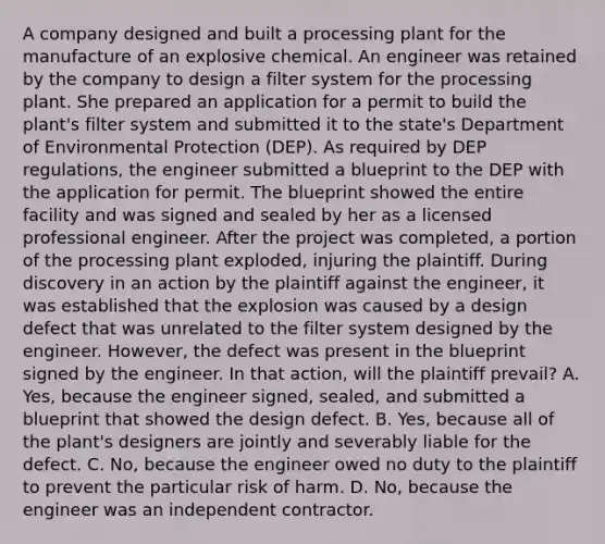 A company designed and built a processing plant for the manufacture of an explosive chemical. An engineer was retained by the company to design a filter system for the processing plant. She prepared an application for a permit to build the plant's filter system and submitted it to the state's Department of Environmental Protection (DEP). As required by DEP regulations, the engineer submitted a blueprint to the DEP with the application for permit. The blueprint showed the entire facility and was signed and sealed by her as a licensed professional engineer. After the project was completed, a portion of the processing plant exploded, injuring the plaintiff. During discovery in an action by the plaintiff against the engineer, it was established that the explosion was caused by a design defect that was unrelated to the filter system designed by the engineer. However, the defect was present in the blueprint signed by the engineer. In that action, will the plaintiff prevail? A. Yes, because the engineer signed, sealed, and submitted a blueprint that showed the design defect. B. Yes, because all of the plant's designers are jointly and severably liable for the defect. C. No, because the engineer owed no duty to the plaintiff to prevent the particular risk of harm. D. No, because the engineer was an independent contractor.