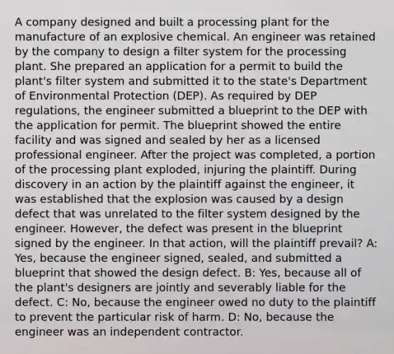 A company designed and built a processing plant for the manufacture of an explosive chemical. An engineer was retained by the company to design a filter system for the processing plant. She prepared an application for a permit to build the plant's filter system and submitted it to the state's Department of Environmental Protection (DEP). As required by DEP regulations, the engineer submitted a blueprint to the DEP with the application for permit. The blueprint showed the entire facility and was signed and sealed by her as a licensed professional engineer. After the project was completed, a portion of the processing plant exploded, injuring the plaintiff. During discovery in an action by the plaintiff against the engineer, it was established that the explosion was caused by a design defect that was unrelated to the filter system designed by the engineer. However, the defect was present in the blueprint signed by the engineer. In that action, will the plaintiff prevail? A: Yes, because the engineer signed, sealed, and submitted a blueprint that showed the design defect. B: Yes, because all of the plant's designers are jointly and severably liable for the defect. C: No, because the engineer owed no duty to the plaintiff to prevent the particular risk of harm. D: No, because the engineer was an independent contractor.