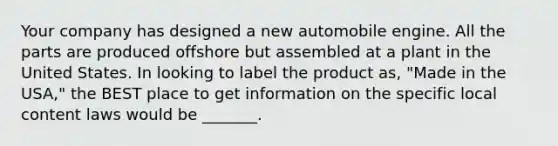 Your company has designed a new automobile engine. All the parts are produced offshore but assembled at a plant in the United States. In looking to label the product​ as, "Made in the​ USA," the BEST place to get information on the specific local content laws would be​ _______.