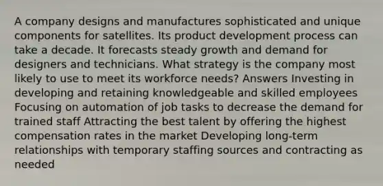 A company designs and manufactures sophisticated and unique components for satellites. Its product development process can take a decade. It forecasts steady growth and demand for designers and technicians. What strategy is the company most likely to use to meet its workforce needs? Answers Investing in developing and retaining knowledgeable and skilled employees Focusing on automation of job tasks to decrease the demand for trained staff Attracting the best talent by offering the highest compensation rates in the market Developing long-term relationships with temporary staffing sources and contracting as needed