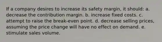 If a company desires to increase its safety margin, it should: a. decrease the contribution margin. b. increase fixed costs. c. attempt to raise the break-even point. d. decrease selling prices, assuming the price change will have no effect on demand. e. stimulate sales volume.