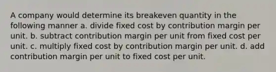 A company would determine its breakeven quantity in the following manner a. divide fixed cost by contribution margin per unit. b. subtract contribution margin per unit from fixed cost per unit. c. multiply fixed cost by contribution margin per unit. d. add contribution margin per unit to fixed cost per unit.