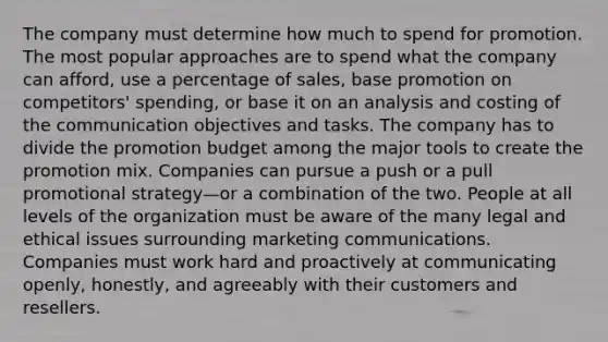 The company must determine how much to spend for promotion. The most popular approaches are to spend what the company can afford, use a percentage of sales, base promotion on competitors' spending, or base it on an analysis and costing of the communication objectives and tasks. The company has to divide the promotion budget among the major tools to create the promotion mix. Companies can pursue a push or a pull promotional strategy—or a combination of the two. People at all levels of the organization must be aware of the many legal and ethical issues surrounding marketing communications. Companies must work hard and proactively at communicating openly, honestly, and agreeably with their customers and resellers.