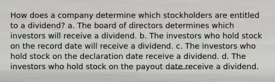 How does a company determine which stockholders are entitled to a dividend? a. The board of directors determines which investors will receive a dividend. b. The investors who hold stock on the record date will receive a dividend. c. The investors who hold stock on the declaration date receive a dividend. d. The investors who hold stock on the payout date receive a dividend.