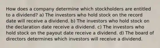 How does a company determine which stockholders are entitled to a dividend? a) The investors who hold stock on the record date will receive a dividend. b) The investors who hold stock on the declaration date receive a dividend. c) The investors who hold stock on the payout date receive a dividend. d) The board of directors determines which investors will receive a dividend.