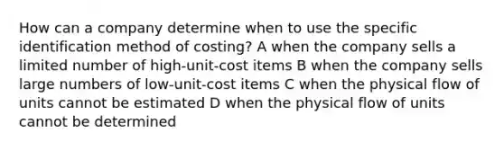 How can a company determine when to use the specific identification method of costing? A when the company sells a limited number of high-unit-cost items B when the company sells large numbers of low-unit-cost items C when the physical flow of units cannot be estimated D when the physical flow of units cannot be determined