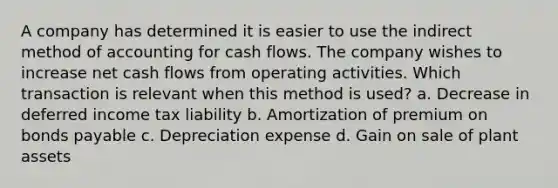 A company has determined it is easier to use the indirect method of accounting for cash flows. The company wishes to increase net cash flows from operating activities. Which transaction is relevant when this method is used? a. Decrease in deferred income tax liability b. Amortization of premium on bonds payable c. Depreciation expense d. Gain on sale of plant assets