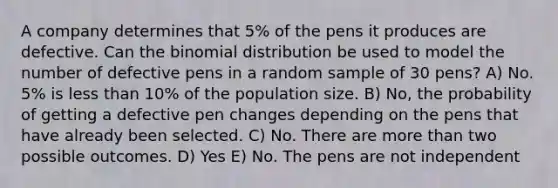 A company determines that 5% of the pens it produces are defective. Can the binomial distribution be used to model the number of defective pens in a random sample of 30 pens? A) No. 5% is less than 10% of the population size. B) No, the probability of getting a defective pen changes depending on the pens that have already been selected. C) No. There are more than two possible outcomes. D) Yes E) No. The pens are not independent