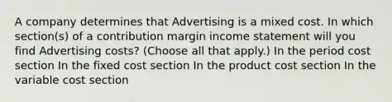 A company determines that Advertising is a mixed cost. In which section(s) of a contribution margin <a href='https://www.questionai.com/knowledge/kCPMsnOwdm-income-statement' class='anchor-knowledge'>income statement</a> will you find Advertising costs? (Choose all that apply.) In the period cost section In the fixed cost section In the product cost section In the variable cost section