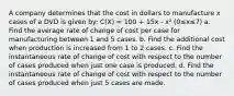 A company determines that the cost in dollars to manufacture x cases of a DVD is given by: C(X) = 100 + 15x - x² (0≤x≤7) a. Find the average rate of change of cost per case for manufacturing between 1 and 5 cases. b. Find the additional cost when production is increased from 1 to 2 cases. c. Find the instantaneous rate of change of cost with respect to the number of cases produced when just one case is produced. d. Find the instantaneous rate of change of cost with respect to the number of cases produced when just 5 cases are made.