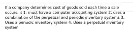 If a company determines cost of goods sold each time a sale occurs, it 1. must have a computer accounting system 2. uses a combination of the perpetual and periodic inventory systems 3. Uses a periodic inventory system 4. Uses a perpetual inventory system