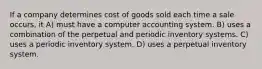 If a company determines cost of goods sold each time a sale occurs, it A) must have a computer accounting system. B) uses a combination of the perpetual and periodic inventory systems. C) uses a periodic inventory system. D) uses a perpetual inventory system.