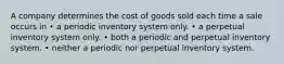 A company determines the cost of goods sold each time a sale occurs in • a periodic inventory system only. • a perpetual inventory system only. • both a periodic and perpetual inventory system. • neither a periodic nor perpetual inventory system.