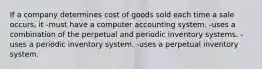 If a company determines cost of goods sold each time a sale occurs, it -must have a computer accounting system. -uses a combination of the perpetual and periodic inventory systems. -uses a periodic inventory system. -uses a perpetual inventory system.