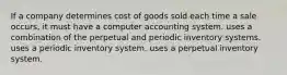 If a company determines cost of goods sold each time a sale occurs, it must have a computer accounting system. uses a combination of the perpetual and periodic inventory systems. uses a periodic inventory system. uses a perpetual inventory system.