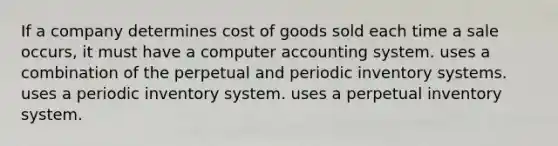 If a company determines cost of goods sold each time a sale occurs, it must have a computer accounting system. uses a combination of the perpetual and periodic <a href='https://www.questionai.com/knowledge/khPZxdZiUV-inventory-systems' class='anchor-knowledge'>inventory systems</a>. uses a periodic inventory system. uses a perpetual inventory system.