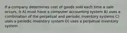 If a company determines cost of goods sold each time a sale occurs, it A) must have a computer accounting system B) uses a combination of the perpetual and periodic inventory systems C) uses a periodic inventory system D) uses a perpetual inventory system