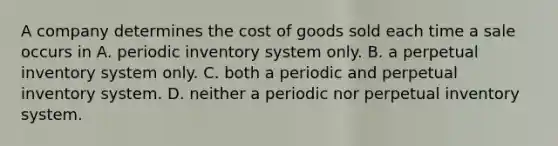 A company determines the cost of goods sold each time a sale occurs in A. periodic inventory system only. B. a perpetual inventory system only. C. both a periodic and perpetual inventory system. D. neither a periodic nor perpetual inventory system.