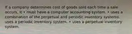 If a company determines cost of goods sold each time a sale occurs, it • must have a computer accounting system. • uses a combination of the perpetual and periodic inventory systems. uses a periodic inventory system. • uses a perpetual inventory system.