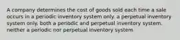 A company determines the cost of goods sold each time a sale occurs in a periodic inventory system only. a perpetual inventory system only. both a periodic and perpetual inventory system. neither a periodic nor perpetual inventory system