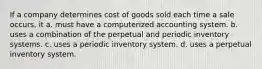 If a company determines cost of goods sold each time a sale occurs, it a. must have a computerized accounting system. b. uses a combination of the perpetual and periodic inventory systems. c. uses a periodic inventory system. d. uses a perpetual inventory system.