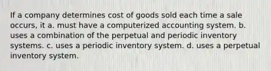 If a company determines cost of goods sold each time a sale occurs, it a. must have a computerized accounting system. b. uses a combination of the perpetual and periodic inventory systems. c. uses a periodic inventory system. d. uses a perpetual inventory system.