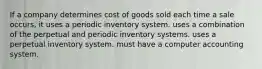 If a company determines cost of goods sold each time a sale occurs, it uses a periodic inventory system. uses a combination of the perpetual and periodic inventory systems. uses a perpetual inventory system. must have a computer accounting system.