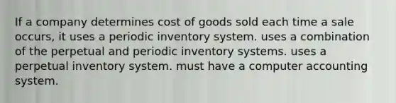 If a company determines cost of goods sold each time a sale occurs, it uses a periodic inventory system. uses a combination of the perpetual and periodic inventory systems. uses a perpetual inventory system. must have a computer accounting system.