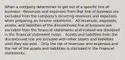 When a company determines to get out of a specific line of business · Revenues and expenses from that line of business are excluded from the company's recurring revenues and expenses when preparing an income statement. · All revenues, expenses, assets, and liabilities of the discontinued line of business are excluded from the financial statements and instead are disclosed in the financial statement notes. · Assets and liabilities from the discontinued line are included with other assets and liabilities until they are sold. · Only the net of revenues and expenses and the net of the assets and liabilities is disclosed in the financial statements.