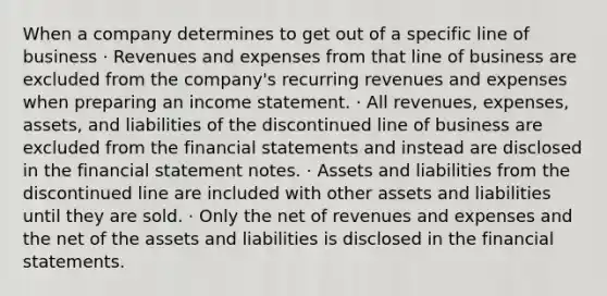 When a company determines to get out of a specific line of business · Revenues and expenses from that line of business are excluded from the company's recurring revenues and expenses when preparing an income statement. · All revenues, expenses, assets, and liabilities of the discontinued line of business are excluded from the financial statements and instead are disclosed in the financial statement notes. · Assets and liabilities from the discontinued line are included with other assets and liabilities until they are sold. · Only the net of revenues and expenses and the net of the assets and liabilities is disclosed in the financial statements.