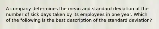 A company determines the mean and standard deviation of the number of sick days taken by its employees in one year. Which of the following is the best description of the standard deviation?