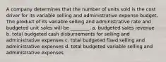 A company determines that the number of units sold is the cost driver for its variable selling and administrative expense budget. The product of its variable selling and administrative rate and budgeted unit sales will be ________. a. budgeted sales revenue b. total budgeted cash disbursements for selling and administrative expenses c. total budgeted fixed selling and administrative expenses d. total budgeted variable selling and administrative expenses