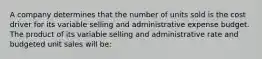 A company determines that the number of units sold is the cost driver for its variable selling and administrative expense budget. The product of its variable selling and administrative rate and budgeted unit sales will be: