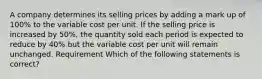 A company determines its selling prices by adding a mark up of 100% to the variable cost per unit. If the selling price is increased by 50%, the quantity sold each period is expected to reduce by 40% but the variable cost per unit will remain unchanged. Requirement Which of the following statements is correct?