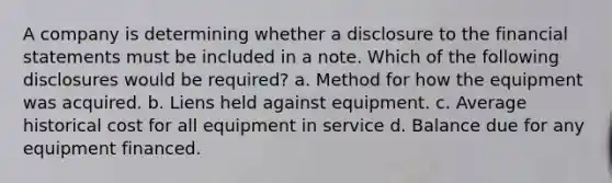 A company is determining whether a disclosure to the financial statements must be included in a note. Which of the following disclosures would be required? a. Method for how the equipment was acquired. b. Liens held against equipment. c. Average historical cost for all equipment in service d. Balance due for any equipment financed.