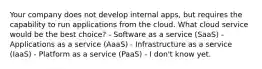 Your company does not develop internal apps, but requires the capability to run applications from the cloud. What cloud service would be the best choice? - Software as a service (SaaS) - Applications as a service (AaaS) - Infrastructure as a service (IaaS) - Platform as a service (PaaS) - I don't know yet.