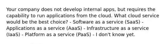 Your company does not develop internal apps, but requires the capability to run applications from the cloud. What cloud service would be the best choice? - Software as a service (SaaS) - Applications as a service (AaaS) - Infrastructure as a service (IaaS) - Platform as a service (PaaS) - I don't know yet.