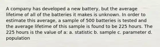 A company has developed a new battery, but the average lifetime of all of the batteries it makes is unknown. In order to estimate this average, a sample of 500 batteries is tested and the average lifetime of this sample is found to be 225 hours. The 225 hours is the value of a: a. statistic b. sample c. parameter d. population