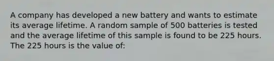 A company has developed a new battery and wants to estimate its average lifetime. A random sample of 500 batteries is tested and the average lifetime of this sample is found to be 225 hours. The 225 hours is the value of: